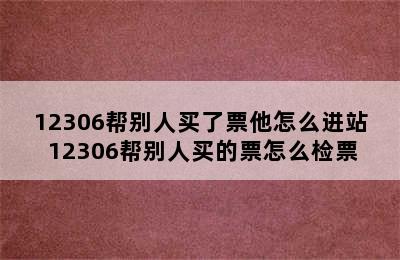 12306帮别人买了票他怎么进站 12306帮别人买的票怎么检票